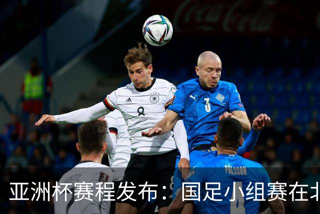 亚洲杯赛程发布：国足小组赛在北京时间晚上九点半开球