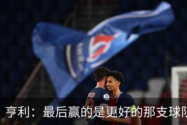 亨利：最后赢的是更好的那支球队，巴黎的中场再次更胜一筹