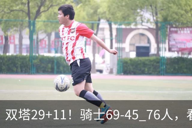 双塔29+11！骑士69-45 76人，看数据，他是头号功臣！