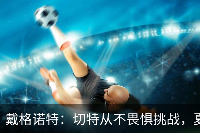 戴格诺特：切特从不畏惧挑战，夏天外界议论很多但他让我欣慰