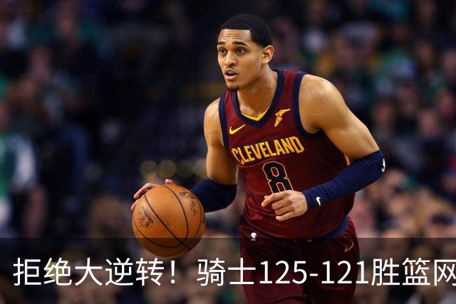 拒绝大逆转！骑士125-121胜篮网！此战看到4个事实：哈登令人担忧