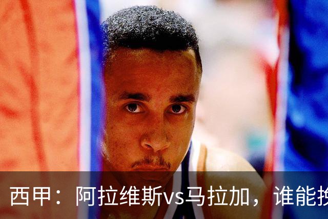 西甲：阿拉维斯vs马拉加，谁能挽回颓势？