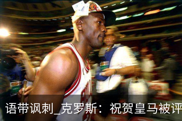 语带讽刺 克罗斯：祝贺皇马被评为第三好的球队