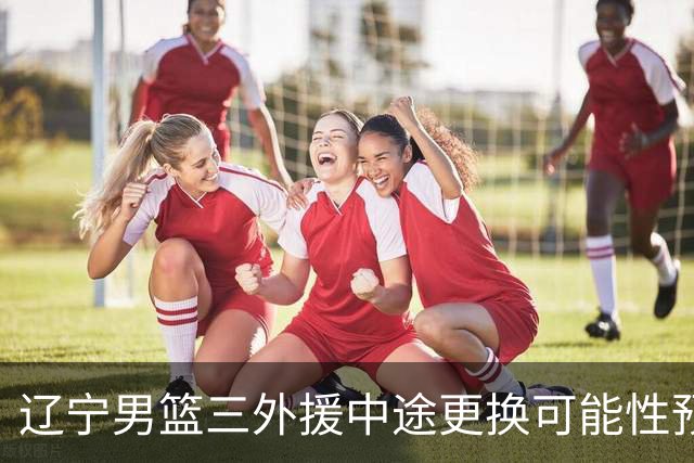 辽宁男篮三外援中途更换可能性预测