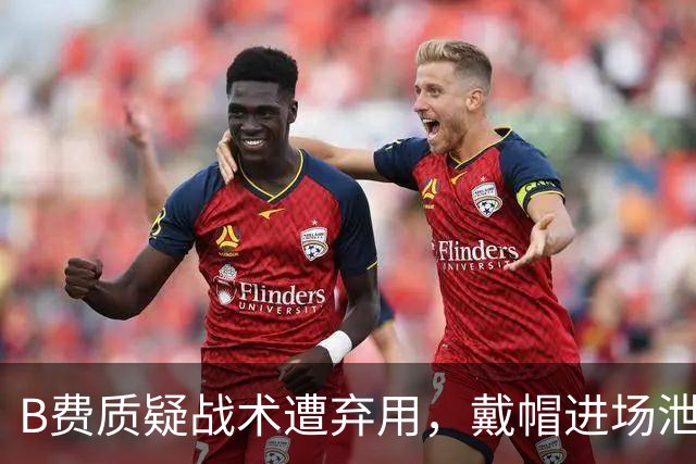 B费质疑战术遭弃用，戴帽进场泄愤被阿什利・扬严厉批评